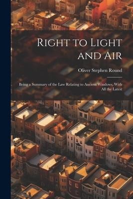 Right to Light and Air: Being a Summary of the Law Relating to Ancient Windows, With All the Latest