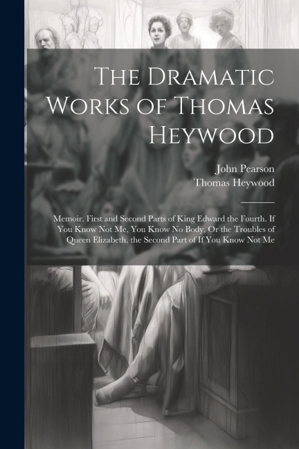 The Dramatic Works of Thomas Heywood: Memoir. First and Second Parts of King Edward the Fourth. If You Know Not Me, You Know No Body, Or the Troubles