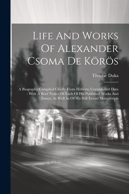 Life And Works Of Alexander Csoma De Körös: A Biography Compiled Chiefly From Hitherto Unpublished Data: With A Brief Notice Of Each Of His Published Works And Essays, As Well As Of His Still Extant Manuscripts