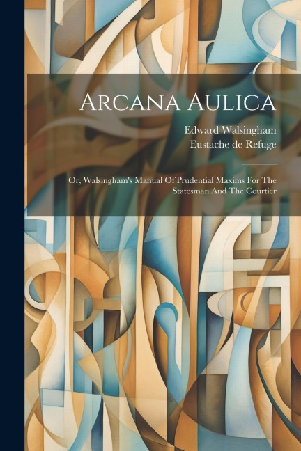 Arcana Aulica: Or, Walsinghams Manual Of Prudential Maxims For The Statesman And The Courtier