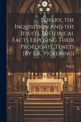 Popery, the Inquisition and the Jesuits, Historical Facts Exposing Their Profligate Tenets [By E.K. Pickering]