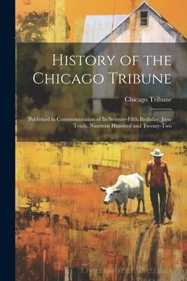 History of the Chicago Tribune: Published in Commemoration of Its Seventy-Fifth Birthday, June Tenth, Nineteen Hundred and Twenty-Two