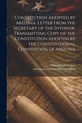 Constitution Adopted by Arizona. Letter From the Secretary of the Interior, Transmitting Copy of the Constitution Adopted by the Constitutional Conven