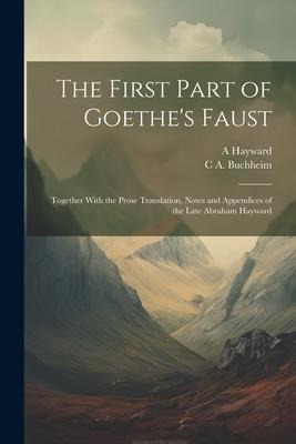 The First Part of Goethes Faust: Together With the Prose Translation, Notes and Appendices of the Late Abraham Hayward