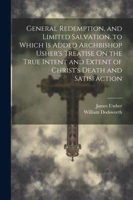 General Redemption, and Limited Salvation. to Which Is Added Archbishop Ushers Treatise On the True Intent and Extent of Christs Death and Satisfact