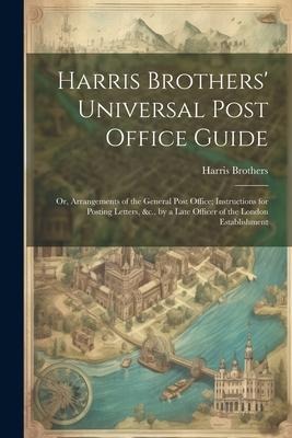 Harris Brothers Universal Post Office Guide: Or, Arrangements of the General Post Office; Instructions for Posting Letters, &c., by a Late Officer of