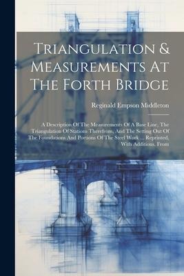 Triangulation & Measurements At The Forth Bridge: A Description Of The Measurements Of A Base Line, The Triangulation Of Stations Therefrom, And The Setting Out Of The Foundations And Portions Of The Steel Work ... Reprinted, With Additions, From