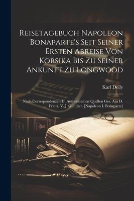 Reisetagebuch Napoleon Bonapartes Seit Seiner Ersten Abreise Von Korsika Bis Zu Seiner Ankunft Zu Longwood: Nach Correspondenzen U. Authentischen Que
