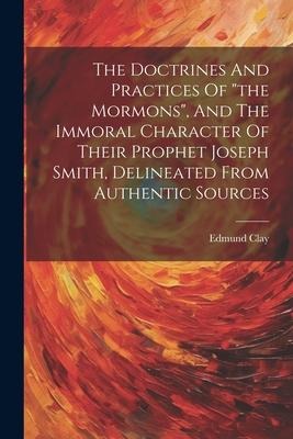 The Doctrines And Practices Of the Mormons, And The Immoral Character Of Their Prophet Joseph Smith, Delineated From Authentic Sources