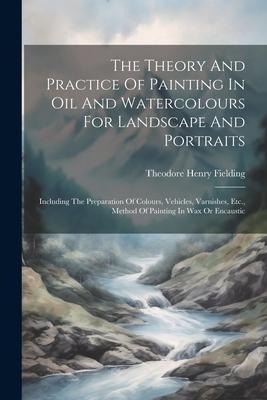 The Theory And Practice Of Painting In Oil And Watercolours For Landscape And Portraits: Including The Preparation Of Colours, Vehicles, Varnishes, Etc., Method Of Painting In Wax Or Encaustic