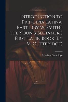 Introduction to Principia Latina, Part I (By W. Smith). the Young Beginners First Latin Book (By M. Gutteridge)