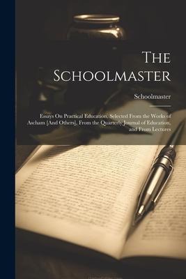 The Schoolmaster: Essays On Practical Education, Selected From the Works of Ascham [And Others], From the Quarterly Journal of Education, and From Lectures
