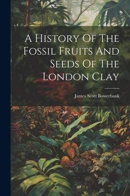 A History Of The Fossil Fruits And Seeds Of The London Clay