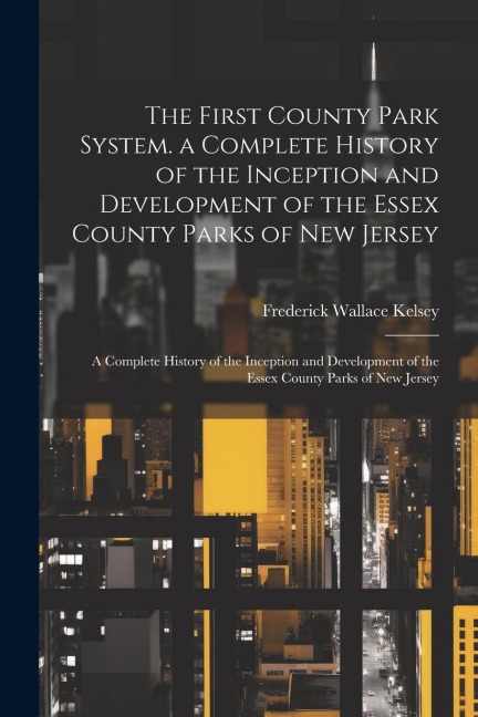 The First County Park System. a Complete History of the Inception and Development of the Essex County Parks of New Jersey: A Complete History of the I