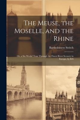 The Meuse, the Moselle, and the Rhine: Or, a Six Weeks Tour Through the Finest River Scenery in Europe, by B.S