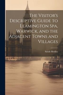 The Visitors Descriptive Guide to Leamington Spa, Warwick, and the Adjacent Towns and Villages