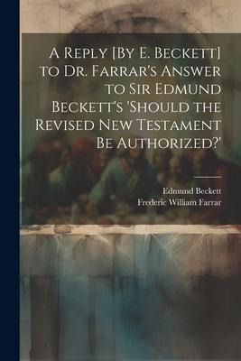 A Reply [By E. Beckett] to Dr. Farrars Answer to Sir Edmund Becketts should the Revised New Testament Be Authorized?