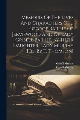 Memoirs Of The Lives And Characters Of ... George Baillie Of Jerviswood And Of Lady Grisell Baillie, By Their Daughter, Lady Murray [ed. By T. Thomson