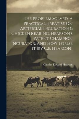 The Problem Solved, A Practical Treatise On Artificial Incubation & Chicken Rearing. Hearsons Patent Champion Incubator, And How To Use It [by C.e. Hearson]