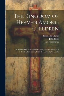 The Kingdom of Heaven Among Children: Or, Twenty-Five Narratives of a Religious Awakening in a School in Pomerania, From the Germ. by C. Clarke