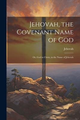 Jehovah, the Covenant Name of God: Or, God in Christ, in the Name of Jehovah