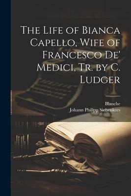 The Life of Bianca Capello, Wife of Francesco De Medici, Tr. by C. Ludger