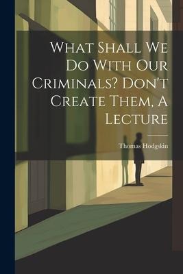 What Shall We Do With Our Criminals? Dont Create Them, A Lecture