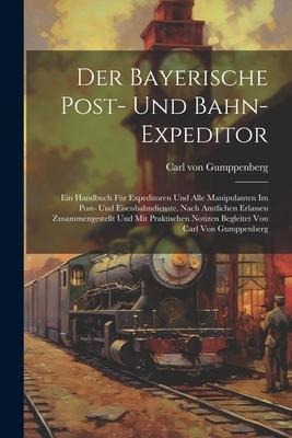 Der Bayerische Post- Und Bahn-expeditor: Ein Handbuch Für Expeditoren Und Alle Manipulanten Im Post- Und Eisenbahndienste. Nach Amtlichen Erlassen Zus