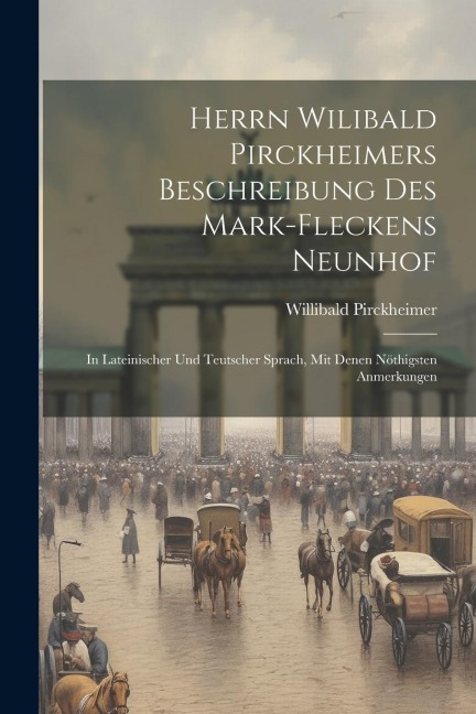 Herrn Wilibald Pirckheimers Beschreibung Des Mark-fleckens Neunhof: In Lateinischer Und Teutscher Sprach, Mit Denen Nöthigsten Anmerkungen