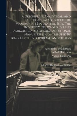 A Descriptive, Analytical, And Critical Catalogue Of The Manuscripts Bequeathed Into The University Of Oxford By Elias Ashmole ... Also Of Some Additional Manuscripts Contributed By Kingsley, Lhuyd, Borlase, And Others: Index To The Catalogue Of The
