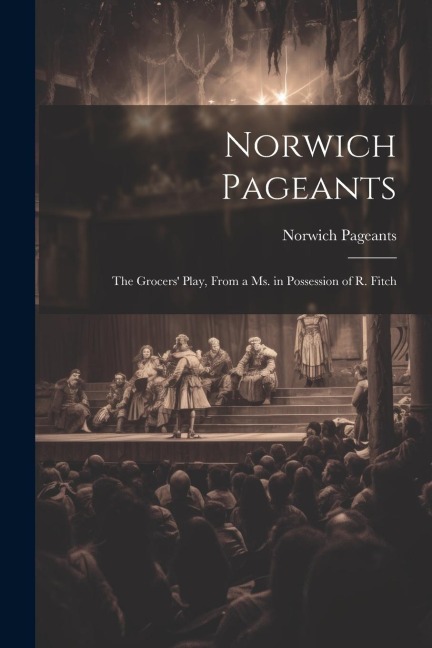 Norwich Pageants; the Grocers Play, From a Ms. in Possession of R. Fitch