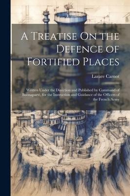 A Treatise On the Defence of Fortified Places: Written Under the Direction and Published by Command of Buonaparté, for the Instruction and Guidance of