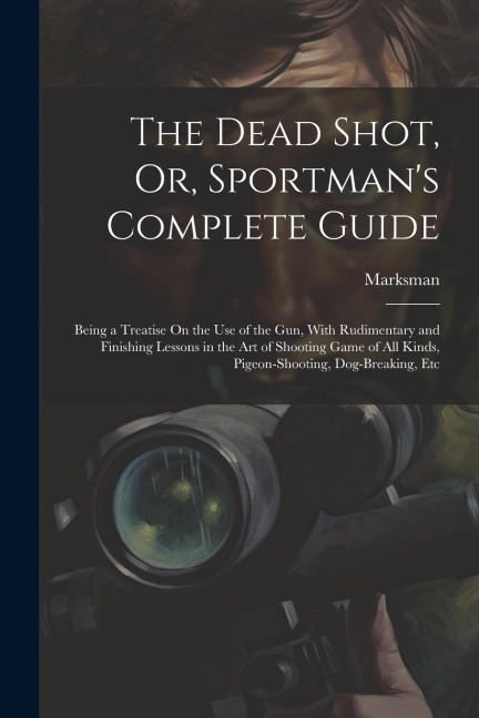 The Dead Shot, Or, Sportmans Complete Guide: Being a Treatise On the Use of the Gun, With Rudimentary and Finishing Lessons in the Art of Shooting Ga