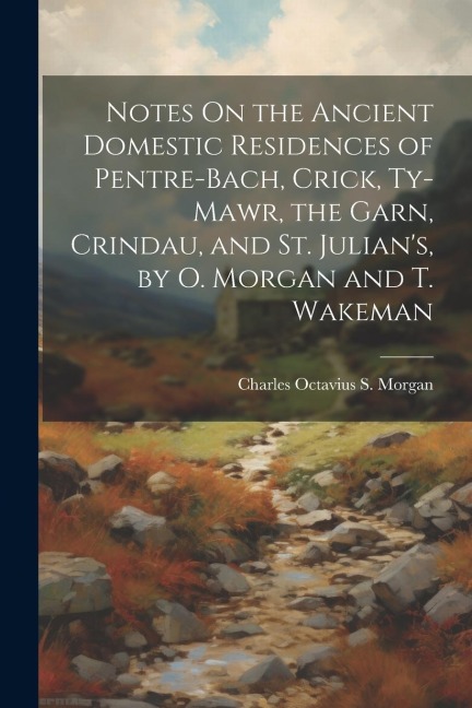 Notes On the Ancient Domestic Residences of Pentre-Bach, Crick, Ty-Mawr, the Garn, Crindau, and St. Julian's, by O. Morgan and T. Wakeman