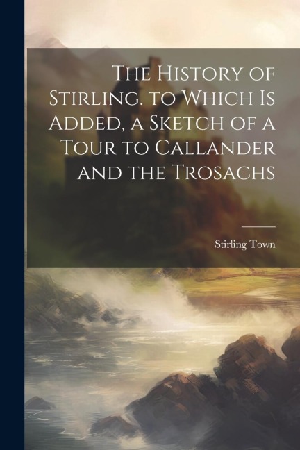 The History of Stirling. to Which Is Added, a Sketch of a Tour to Callander and the Trosachs