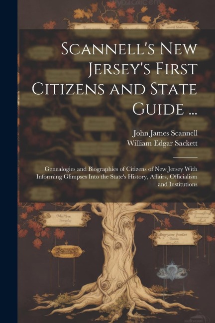 Scannells New Jerseys First Citizens and State Guide ...: Genealogies and Biographies of Citizens of New Jersey With Informing Glimpses Into the States History, Affairs, Officialism and Institutions