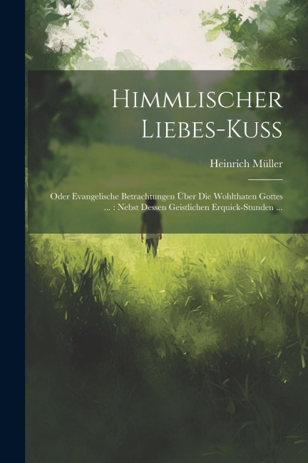 Himmlischer Liebes-kuß: Oder Evangelische Betrachtungen Über Die Wohlthaten Gottes ...: Nebst Dessen Geistlichen Erquick-stunden ...
