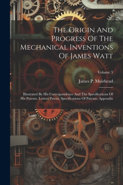 The Origin And Progress Of The Mechanical Inventions Of James Watt: Illustrated By His Correspondence And The Specifications Of His Patents. Letters Patent, Specifications Of Patents, Appendix; Volume 3
