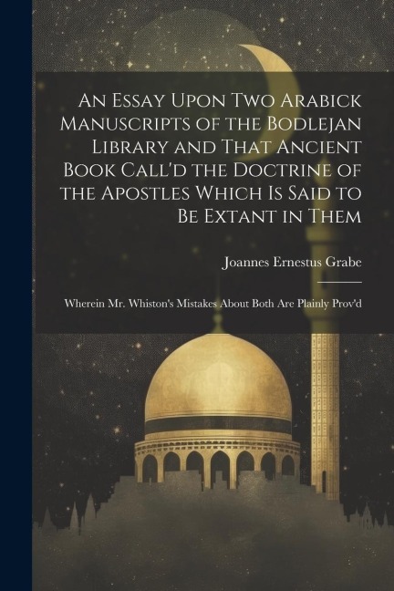 An Essay Upon two Arabick Manuscripts of the Bodlejan Library and That Ancient Book Calld the Doctrine of the Apostles Which is Said to be Extant in Them; Wherein Mr. Whistons Mistakes About Both are Plainly Provd