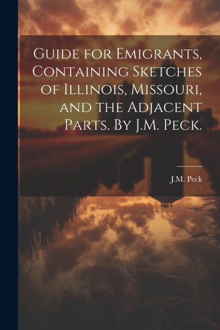 Guide for Emigrants, Containing Sketches of Illinois, Missouri, and the Adjacent Parts. By J.M. Peck.