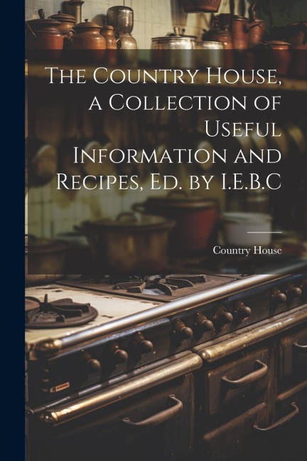 The Country House, a Collection of Useful Information and Recipes, Ed. by I.E.B.C