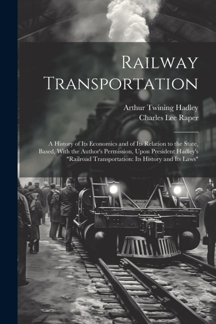 Railway Transportation: A History of Its Economics and of Its Relation to the State, Based, With the Authors Permission, Upon President Hadle