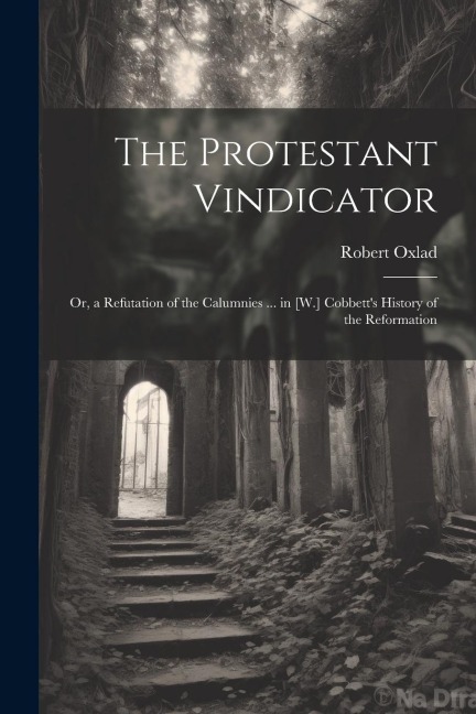 The Protestant Vindicator: Or, a Refutation of the Calumnies ... in [W.] Cobbetts History of the Reformation