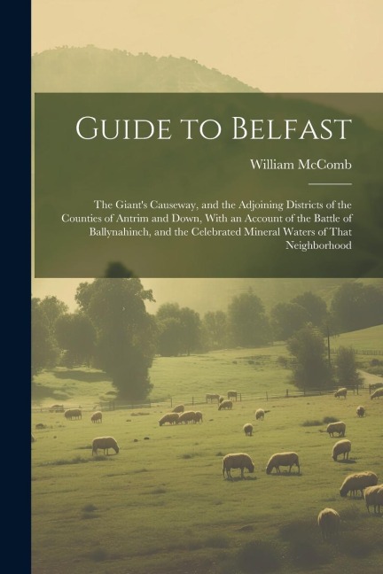 Guide to Belfast: The Giants Causeway, and the Adjoining Districts of the Counties of Antrim and Down, With an Account of the Battle of Ballynahinch, and the Celebrated Mineral Waters of That Neighborhood