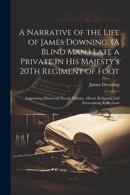 A Narrative of the Life of James Downing, (A Blind Man, ) Late a Private in His Majestys 20Th Regiment of Foot: Containing Historical, Naval, Militar