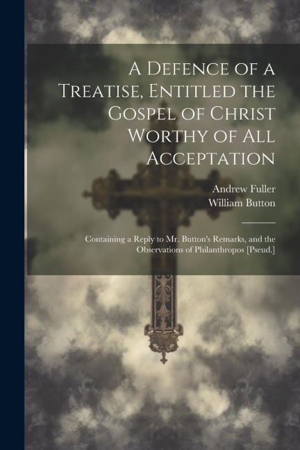 A Defence of a Treatise, Entitled the Gospel of Christ Worthy of All Acceptation: Containing a Reply to Mr. Buttons Remarks, and the Observations of