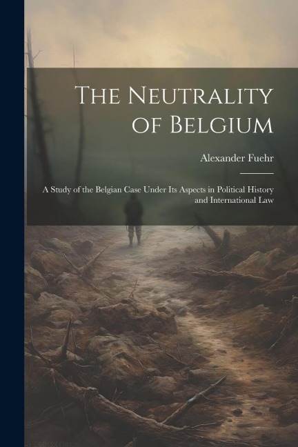 The Neutrality of Belgium: A Study of the Belgian Case Under Its Aspects in Political History and International Law