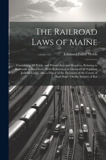 The Railroad Laws of Maine: Containing All Public and Private Acts and Resolves, Relating to Railroads in Said State, With References to Decisions