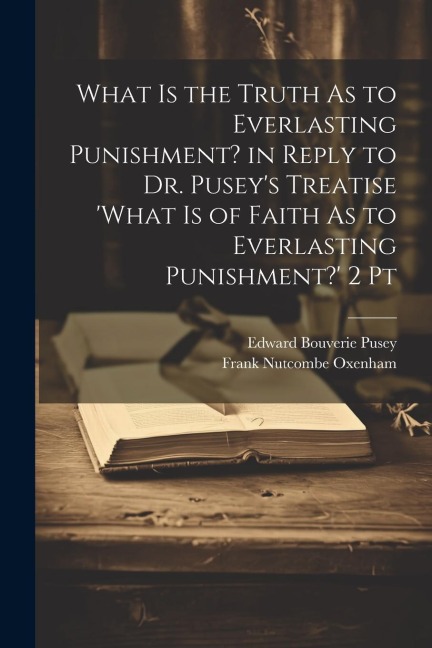 What Is the Truth As to Everlasting Punishment? in Reply to Dr. Puseys Treatise what Is of Faith As to Everlasting Punishment? 2 Pt