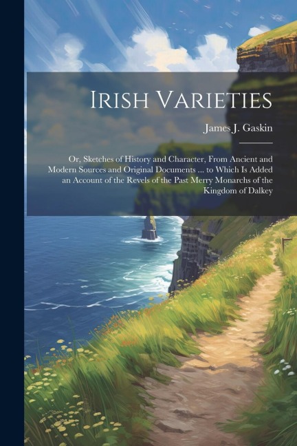 Irish Varieties: Or, Sketches of History and Character, From Ancient and Modern Sources and Original Documents ... to Which Is Added an Account of the Revels of the Past Merry Monarchs of the Kingdom of Dalkey